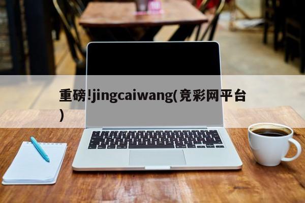 重磅!jingcaiwang(竞彩网平台)