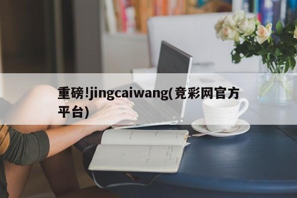 重磅!jingcaiwang(竞彩网官方平台)